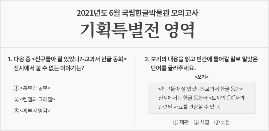 옅은 회색빛 시험지로, 상단에는 ‘2021년도 6월 국립한글박물관 모의고사 기획특별전 영역’이라고 적혀있다. 문제는 2개가 출제됐다. 1번 문제는 ‘다음 중 <친구들아 잘 있었니?-교과서 한글 동화> 전시에서 볼 수 없는 이야기는?’ 이고, 답안 보기로 ‘①<흥부와 놀부>, ②<헨젤과 그레텔>, ③<혹부리 영감>’이 적혀있다. 2번 문제는 ‘보기의 내용을 읽고 빈칸에 들어갈 말로 알맞은 단어를 골라주세요.’라고 출제되었으며 하단에 네모 상자 안에 보기 ‘<친구들아 잘 있었니?-교과서 한글 동화> 전시에서는 한글 동화극 <토끼의 ○○>과 관련된 자료를 관람할 수 있다.’가 적혀있다. 상자 하단에는 답안 보기로 ‘①재판, ②시합, ③낮잠’이 적혀있다.