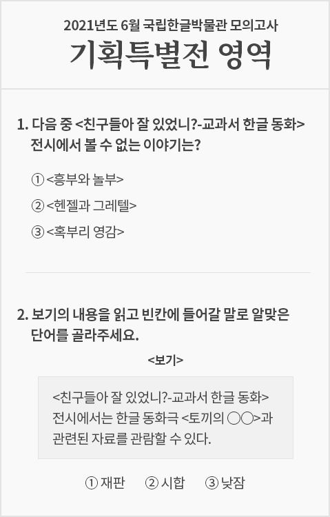 옅은 회색빛 시험지로, 상단에는 ‘2021년도 6월 국립한글박물관 모의고사 기획특별전 영역’이라고 적혀있다. 문제는 2개가 출제됐다. 1번 문제는 ‘다음 중 <친구들아 잘 있었니?-교과서 한글 동화> 전시에서 볼 수 없는 이야기는?’ 이고, 답안 보기로 ‘①<흥부와 놀부>, ②<헨젤과 그레텔>, ③<혹부리 영감>’이 적혀있다. 2번 문제는 ‘보기의 내용을 읽고 빈칸에 들어갈 말로 알맞은 단어를 골라주세요.’라고 출제되었으며 하단에 네모 상자 안에 보기 ‘<친구들아 잘 있었니?-교과서 한글 동화> 전시에서는 한글 동화극 <토끼의 ○○>과 관련된 자료를 관람할 수 있다.’가 적혀있다. 상자 하단에는 답안 보기로 ‘①재판, ②시합, ③낮잠’이 적혀있다.