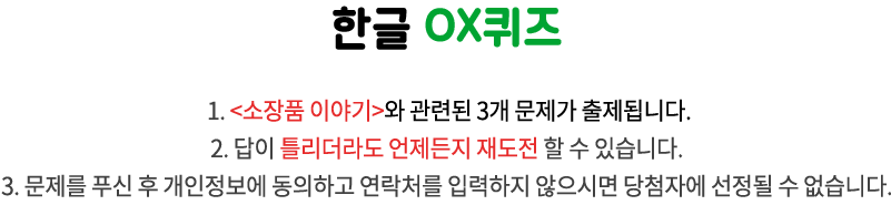 국립한글박물관 OX퀴즈 / 1. <이달의 박물관>과 관련된 3개 문제가 출제됩니다.
2. 답이 틀리더라도 언제든지 재도전 할 수 있습니다. 
3. 문제를 푸신 후 개인정보에 동의하고 연락처를 입력하지 않으시면 당첨자에 선정될 수 없습니다.