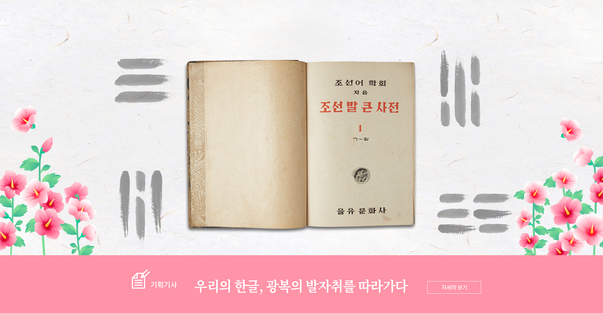 기획기사 코너 기사 사진. 책 ‘조선말 큰사전 1’의 첫 장사진이 합성되어있다. 책의 오른쪽 장에 ‘조선어학회/ 지은/ 조선말 큰 사전/ 1/ ㄱ~깊’이 적혀있다. ‘조선말 큰사전’과 숫자 ‘1’은 빨간색으로 적혀있다. 그 아래에는 꽃무늬 기와 사진이 삽입되어있으며 페이지 하단에는 ‘을유 문화사’가 적혀있다. 배경은 옅은 미색 한지에 책을 중심으로 태극기의 ‘건곤감리’가 그려져 있다. 그 주변으로는 무궁화 꽃이 그려져 있다. 사진 하단에는 기획기사의 제목인 ‘우리의 한글, 광복의 발자취를 따라가다’가 적혀있다.