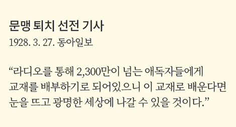 문맹 퇴치 선전 기사
                1928.3.27.동아일보
                라디오를 통해 2,300만이 넘는 애독자들에게 배부하기로 되어있었으니 이 교재로 배운다면 눈을 뜨고 광명한 세상에 나갈 수 있을 것이다