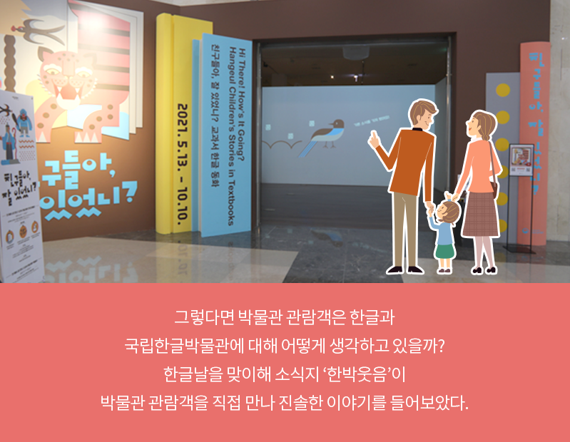 특별 전시관 입구 사진에 아빠, 엄마, 아이 세 가족이 함께 서 있는 그림이 합성되어있다. 특별 전시관 입구는 책 모양 패널로 꾸며져 있다. 패널에는 호랑이와 제비가 익살스럽게 그려져 있으며 전시 제목인 ‘친구들아, 잘 있었니’와 전시 날짜 ‘2021. 5. 13. - 10. 10.’이 적혀있다. 카드뉴스 내용은 ‘그렇다면 박물관 관람객은 한글과 국립한글박물관에 대해 어떻게 생각하고 있을까? 한글날을 맞이해 소식지 한박웃음이 박물관 관람객을 직접 만나 진솔한 이야기를 들어보았다.’이다.