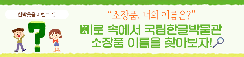 한박웃음 이벤트①. 연두색 배경에 '소장품, 너의 이름은? 미로 속에서 국립한글박물관 소장품 이름을 찾아보자!'가 적혀있다. ‘소장품, 너의 이름은?’은 주황색 글씨로, 나머지 문장은 초록색으로 적혀있다. 미로의 미음은 미로 모양의 그림으로 대체 됐다. 제목 마지막에는 돋보기 그림이 삽입되어 있다. 제목 왼쪽에는 커다란 초록색 물음표와 그 양옆에 남자어린이와 여자 어린이가 서 있다. 