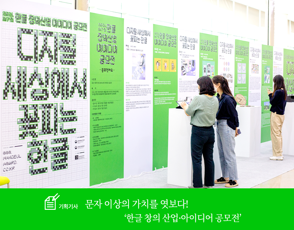 기획기사 코너 기사 사진. 국립한글박물관에 설치된 한글 창의·산업 아이디어 공모전 전시공간이다. 맨 왼쪽의 패널에는 공모전 제목인 ‘디지털 세상에서 꽃피는 한글’이 적혀있다. 그 옆으로 길게 패널이 세워져 있다. 패널은 연두색 바탕과 하얀색 바탕이 교차로 세워져 있다. 각 패널마다 전시된 작품의 설명이 적혀있다. 그 앞에는 공모전 수상작들이 전시되어있으며 사람들이 그 주변에 서서 작품을 감상하고 있다. 하단에는 기획기사 제목인 ‘문자 이상의 가치를 엿보다!/ 한글 창의·산업 아이디어 공모전’이 적혀있다. 