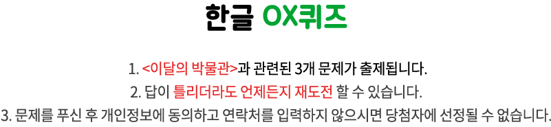 국립한글박물관 OX퀴즈 / 1. 이달의 박물관과 관련된 3개 문제가 출제됩니다.
2. 답이 틀리더라도 언제든지 재도전 할 수 있습니다. 
3. 문제를 푸신 후 개인정보에 동의하고 연락처를 입력하지 않으시면 당첨자에 선정될 수 없습니다.