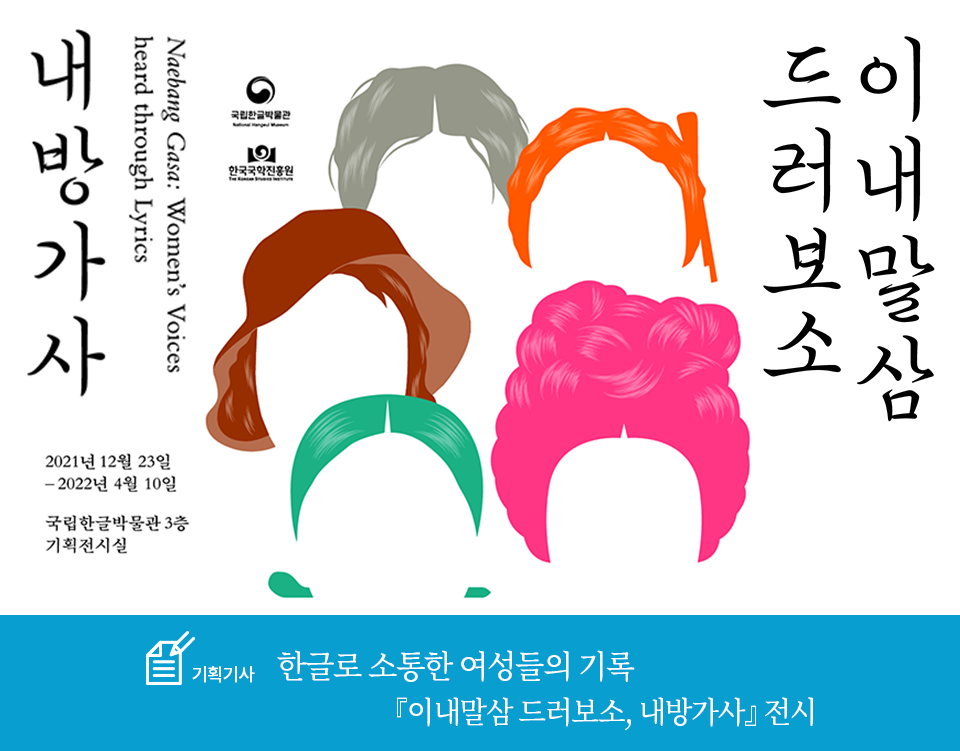 기획기사 코너 기사 사진. 흰색 배경에 얼굴 없이 여성을 나타내는 머리 모양만 모여있다. 머리는 모두 색이 다르다. 곱슬머리는 회색, 벙거지를 쓴 단발머리는 갈색으로 표현됐다. 머리를 단정하게 넘겨 비녀를 꽂은 머리는 초록색으로, 머리를 화려하게 올린 트레머리는 분홍색으로, 머리를 땋아 둥글게 올려 한쪽으로 묶은 코머리는 주황색으로 표현됐다. 머리 오른쪽에는 ‘이내말삼 드러보소’가, 왼쪽에는 ‘내방가사’가 붓글씨로 흘려 쓴 듯 적혀있다. 내방가사 하단에는 전시 날짜인 ‘2021년 12월 23일-2022년 4월 10일’과 전시장소 ‘국립한글박물관 3층 기획전시실’이 적혀있다. 하단에는 기획기사 제목인 ‘한글로 소통한 여성들의 기록 이내말삼 드러보소, 내방가사 전시’가 적혀있다. 