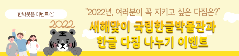 한박웃음 이벤트①. 노란색 배경에 이벤트 제목인 ‘2022년, 여러분이 꼭 지키고 싶은 다짐은?/ 새해맞이 국립한글박물관과 한글 다짐 나누기 이벤트’가 적혀있다. ‘새해맞이 국립한글박물관과 한글 다짐 나누기 이벤트’는 노란색과 주황색이 그러데이션 되어있다. 제목 왼편에는 검은색 호랑이가 얼굴과 앞발만 빼꼼 내밀고 있다. 호랑이의 머리 위에는 2022가 적혀있다. 호랑이의 왼편에는 세 사람이 모여 각자 주먹을 쥐거나 파이팅 자세를 취하고 있다. 