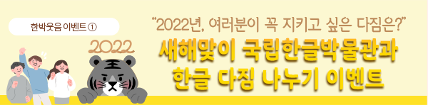 한박웃음 이벤트①. 노란색 배경에 이벤트 제목인 ‘2022년, 여러분이 꼭 지키고 싶은 다짐은?/ 새해맞이 국립한글박물관과 한글 다짐 나누기 이벤트’가 적혀있다. ‘새해맞이 국립한글박물관과 한글 다짐 나누기 이벤트’는 노란색과 주황색이 그러데이션 되어있다. 제목 왼편에는 검은색 호랑이가 얼굴과 앞발만 빼꼼 내밀고 있다. 호랑이의 머리 위에는 2022가 적혀있다. 호랑이의 왼편에는 세 사람이 모여 각자 주먹을 쥐거나 파이팅 자세를 취하고 있다. 