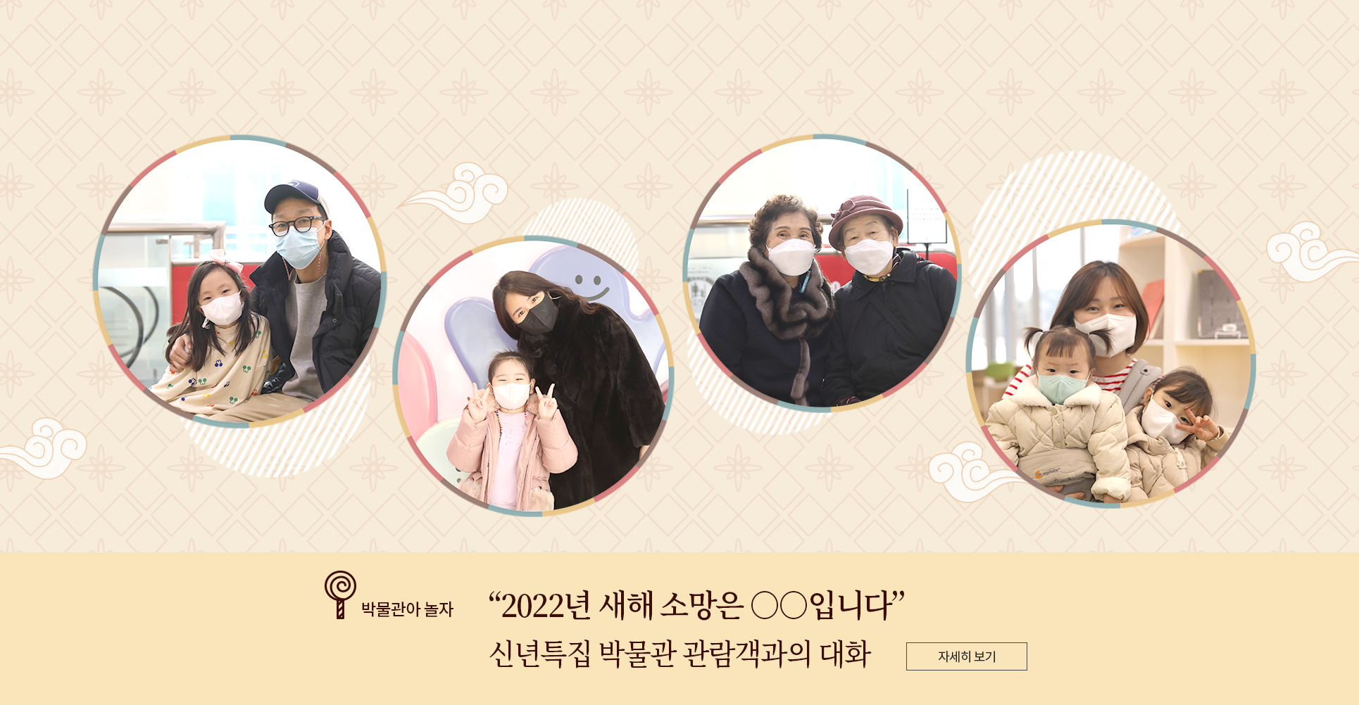 박물관아 놀자 코너 기사 사진. 전통적인 꽃무늬와 구름무늬가 그려진 배경에 인터뷰에 응한 4팀의 관람객 사진이 합성되어 있다. 왼쪽부터 차례대로 손태민 님과 자녀, 장보윤 님과 자녀, 노시춘 님과 노시정 님, 이다림 님과 자녀 사진이다. 사진 하단에는 박물관아 놀자 기사 제목인 ‘2022년 새해 소망은 ○○입니다/ 신년특집 박물관 관람객과의 대화’가 적혀있다. 