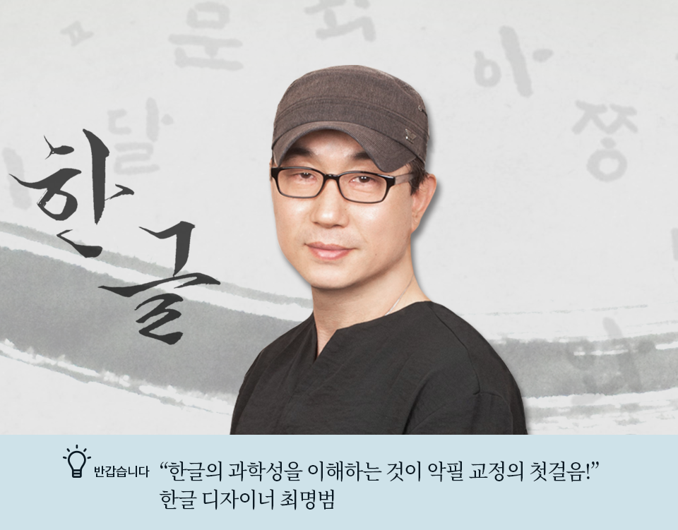 반갑습니다 코너 기사 사진. 회색 배경에 붓이 지나간 흔적이 남아있으며 한글 글자들이 적혀있다. 가운데 최명범 디자이너의 사진이 합성되어 있다. 최명범 디자이너는 안경을 착용하고 있으며, 갈색 모자와 검은색 티셔츠를 입고 있다. 그는 카메라를 향해 살짝 미소짓고 있다. 최명범 디자이너 왼편에는 그가 직접 쓴 ‘한글’ 단어가 적혀있다. 사진 하단에는 기사 제목인 ‘한글의 과학성을 이해하는 것이 악필 교정의 첫걸음! 한글 디자이너 최명범’이 적혀있다.