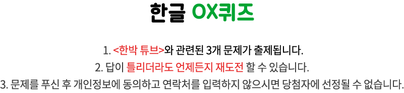 국립한글박물관 OX퀴즈 / 1. 이달의 박물관과 관련된 3개 문제가 출제됩니다.
2. 답이 틀리더라도 언제든지 재도전 할 수 있습니다. 
3. 문제를 푸신 후 개인정보에 동의하고 연락처를 입력하지 않으시면 당첨자에 선정될 수 없습니다.