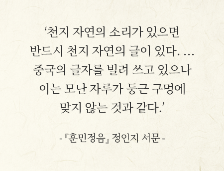 ‘천지 자연의 소리가 있으면 반드시 천지 자연의 글이 있다. … 중국의 글자를 빌려 쓰고 있으나 이는 모난 자루가 둥근 구멍에 맞지 않는 것과 같다.’
- 『훈민정음』 정인지서문 -