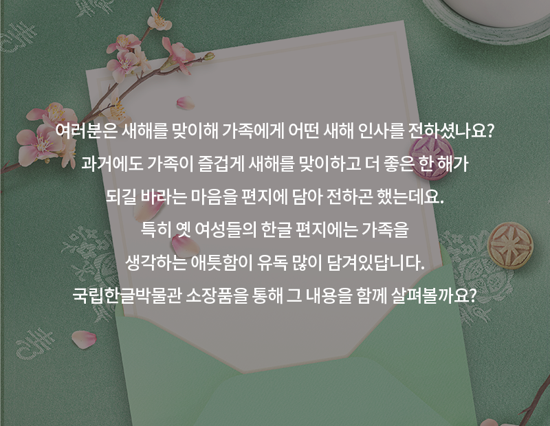 전통 무늬와 한자가 수놓아진 연두색 천 위에 편지와 꽃이 놓여있다. 카드 내용으로는 ‘여러분은 새해를 맞이해 가족에게 어떤 새해 인사를 전하셨나요? 과거에도 가족이 즐겁게 새해를 맞이하고 더 좋은 한 해가 되길 바라는 마음을 편지에 담아 전하곤 했는데요. 특히 옛 여성들의 한글 편지에는 가족을 생각하는 애틋함이 유독 많이 담겨있답니다. 국립한글박물관 소장품을 통해 그 내용을 함께 살펴볼까요?’가 적혀있다.