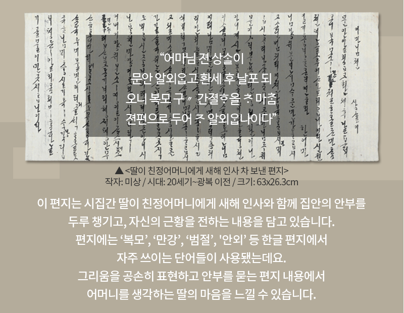 옅은 고동색 배경에 한글 편지가 합성되어 있다. 한글 편지는 긴 두루마리에 적혀있으며 세로쓰기 되어있다. 내용은 오른쪽에서 왼쪽으로 진행된다. 편지 위에는 “어마님 젼 상ᄉᆞᆯ이 문안 알외ᄋᆞᆸ고 환세 후 날포 되오니 복모 구〃 간졀ᄒᆞ올 ᄎᆞ 마ᄎᆞᆷ 젼편으로 두어 ᄌᆞ 알외ᄋᆞᆸ나이다”가 적혀있다. 편지 하단에는 유물 이름인 ‘딸이 친정어머니에게 새해 인사 차 보낸 편지’와 유물 정보 ‘작자: 미상/ 시대: 20세기~광복 이전/크기: 63x26.3cm’가 적혀있다. 하단 카드 내용으로는 ‘이 편지는 시집간 딸이 친정어머니에게 새해 인사와 함께 집안의 안부를 두루 챙기고, 자신의 근황을 전하는 내용을 담고 있습니다. 편지에는 ‘복모’, ‘만강’, ‘범절’, '안외’ 등 한글 편지에서 자주 쓰이는 단어들이 사용됐는데요. 그리움을 공손히 표현하고 안부를 묻는 편지 내용에서 어머니를 생각하는 딸의 마음을 느낄 수 있습니다.’가 적혀있다. 