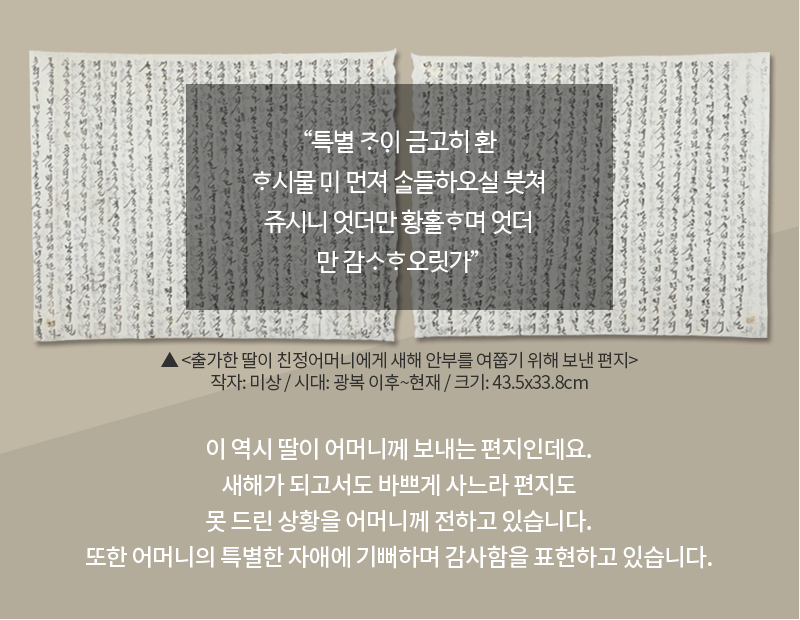 옅은 고동색 배경에 한글 편지가 합성되어 있다. 한글 편지는 총 앞, 뒷면 총 두 장으로 내용이 아주 빼곡하게 적혀있다. 편지 위에는 “특별 ᄌᆞᄋᆡ 금고히 환ᄒᆞ시물 ᄆᆡ 먼져 ᄉᆞᆯ들하오실 붓쳐 쥬시니 엇더만 황홀ᄒᆞ며 엇더만 감ᄉᆞᄒᆞ오릿가”가 적혀있다. 편지 하단에는 유물 이름 ‘출가한 딸이 친정어머니에게 새해 안부를 여쭙기 위해 보낸 편지’와 유물 정보 ‘작자: 미상 / 시대: 광복 이후~현재 / 크기: 43.5x33.8cm’가 적혀있다. 하단 카드 내용으로는 ‘이 역시 딸이 어머니께 보내는 편지인데요. 새해가 되고서도 바쁘게 사느라 편지도 못 드린 상황을 어머니께 전하고 있습니다. 또한 어머니의 특별한 자애에 기뻐하며 감사함을 표현하고 있습니다.’가 적혀있다.