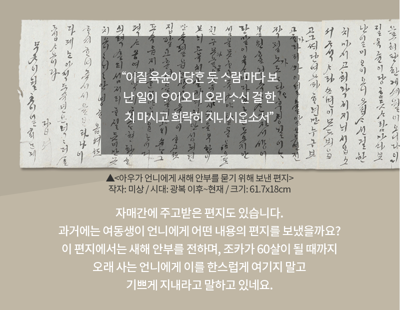 옅은 고동색 배경에 한글 편지가 합성되어 있다. 편지 위에는 “이질 육슌이 당ᄒᆞᆫ 듯 ᄉᆞ람 마다 보난 일이 ᄋᆞ이오니 오ᄅᆡ ᄉᆞ신 걸 한치 마시고 희락히 지ᄂᆡ시ᄋᆞᆸ소서”가 적혀있다. 편지 하단에는 유물 이름 ‘아우가 언니에게 새해 안부를 묻기 위해 보낸 편지’와 유물 정보 ‘작자: 미상 / 시대: 광복 이후~현재 / 크기: 61.7x18cm’가 적혀있다. 카드 하단 내용으로 ‘자매간에 주고받은 편지도 있습니다. 과거에는 여동생이 언니에게 어떤 내용의 편지를 보냈을까요? 이 편지에서는 새해 안부를 전하며, 조카가 60살이 될 때까지 오래 사는 언니에게 이를 한스럽게 여기지 말고 기쁘게 지내라고 말하고 있네요.’가 적혀있다.