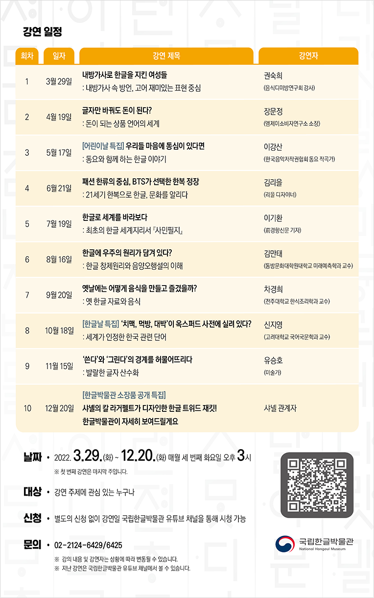 국립한글박물관의 2022년 화요 한글문화 강좌 강연 일정이 적혀있다. 차례대로 3월 29일 ‘내방가사로 한글을 지킨 여성들: 내방가사 속 방언, 고어 재미있는 표현 중심/ 강연자 권숙희(음식디미방연구회 강사)’, 4월 19일 ‘글자만 바꿔도 돈이 된다?: 돈이 되는 상품 언어의 세계/ 강연자 장문정(엠제이소비자연구소 소장)’, 5월 17일 ‘어린이날 특집 우리들 마음에 동심이 있다면: 동요와 함께 하는 한글 이야기/ 강연자 이강산(한국음악저작권협회 동요 작곡가)’, 6월 21일 ‘패션 한류의 중심, BTS가 선택한 한복 정장: 21세기 한복으로 한글, 문화를 알리다/ 김리을(리을 디자이너)’, 7월 19일 ‘한글로 세계를 바라보다: 최초의 한글 세계지리서 『사민필지』/ 강연자 이기환 (前경향신문 기자)’, 8월 16일 ‘한글에 우주의 원리가 담겨 있다?: 한글 창제원리와 음양오행설의 이해/강연자 김만태(동방문화대학원대학교 미래예측학과 교수)’, 9월 20일 ‘옛날에는 어떻게 음식을 만들고 즐겼을까?: 옛 한글 자료와 음식/ 강연자 차경희(전주대학교 한식조리학과 교수)’, 10월 18일 ‘한글날 특집 치맥, 먹방, 대박 이 옥스퍼드 사전에 실려 있다?: 세계가 인정한 한국 관련 단어/ 강연자 신지영(고려대학교 국어국문학과 교수)’, 11월 15일 ‘쓴다와 그린다의 경계를 허물어뜨리다:발랄한 글자 산수화/ 강연자 유승호(미술가)’, 12월 20일 ‘한글박물관 소장품 공개 특집 샤넬의 칼 라거펠트가 디자인한 한글 트위드 재킷! 한글박물관이 자세히 보여드릴게요/ 강연자 샤넬 관계자’가 적혀있다. 하단에는 날짜 및 대상이 적혀있다.