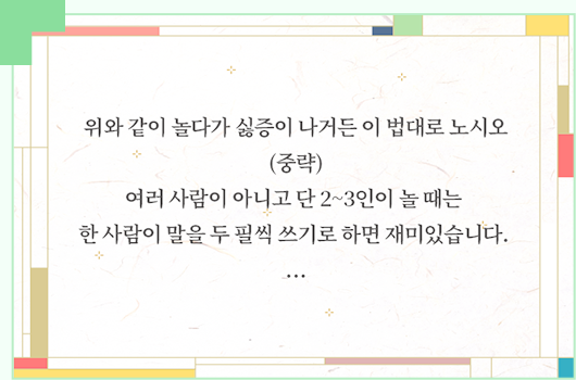 위와 같이 놀다가 싫증이 나거든 이 법대로 노시오
(중략)
여러 사람이 아니고 단 2~3인이 놀 때는 한 사람이 말을 두 필씩 쓰기로 하면 재미있습니다.