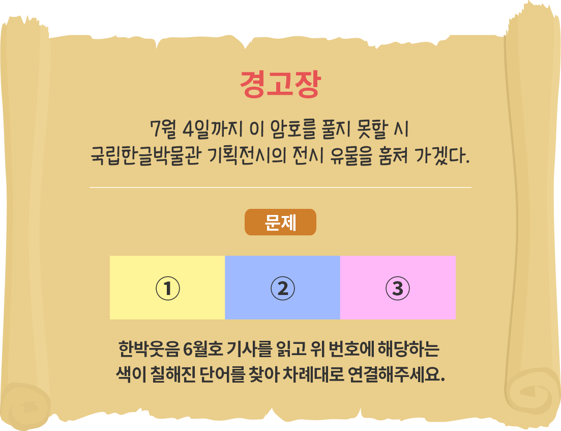 오래되어 보이는 두루마리 종이에 ‘경고장 7월 4일까지 이 암호를 풀지 못할 시 국립한글박물관 기획전시의 전시 유물을 훔쳐 가겠다.’고 적혀있다. 또한 문제로 노란색, 파란색, 분홍색으로 칠해진 세 개의 사각형이 나란히 놓여있으며 ‘한박웃음 6월호 기사를 읽고 위 번호에 해당하는 색이 칠해진 단어를 찾아 차례대로 연결해주세요.’라고 적혀있다. 