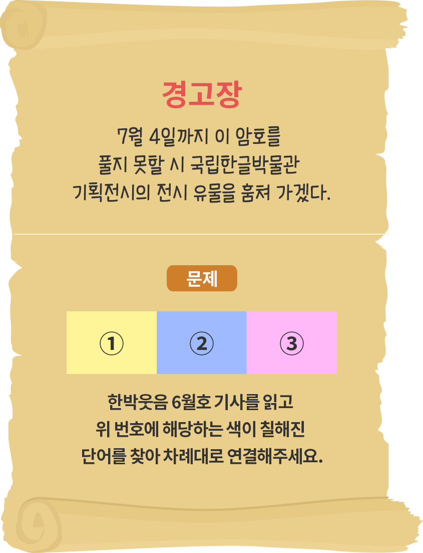 오래되어 보이는 두루마리 종이에 ‘경고장 7월 4일까지 이 암호를 풀지 못할 시 국립한글박물관 기획전시의 전시 유물을 훔쳐 가겠다.’고 적혀있다. 또한 문제로 노란색, 파란색, 분홍색으로 칠해진 세 개의 사각형이 나란히 놓여있으며 ‘한박웃음 6월호 기사를 읽고 위 번호에 해당하는 색이 칠해진 단어를 찾아 차례대로 연결해주세요.’라고 적혀있다. 