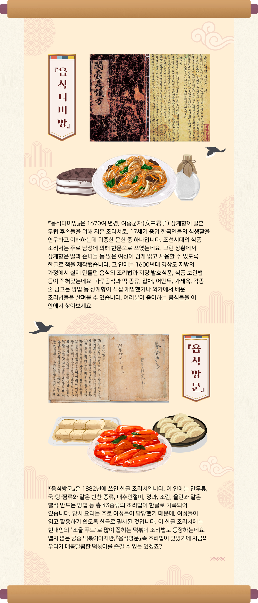 긴 두루마리에 『음식디미방』 사진이 삽입되어 있다. 사진 아래에는 시루떡, 잡채, 술병 등의 그림이 그려져있다. 그림 하단에는 ‘『음식디미방』은 1670여 년경, 여중군자(女中君子) 장계향이 일흔 무렵 후손들을 위해 지은 조리서로, 17세기 중엽 한국인들의 식생활을 연구하고 이해하는데 귀중한 문헌 중 하나입니다. 조선시대의 식품 조리서는 주로 남성에 의해 한문으로 쓰였는데요. 그런 상황에서 장계향은 딸과 손녀들 등 많은 여성이 쉽게 읽고 사용할 수 있도록 한글로 책을 제작했습니다. 그 안에는 1600년대 경상도 지방의 가정에서 실제 만들던 음식의 조리법과 저장 발효식품, 식품 보관법 등이 적혀있는데요. 가루음식과 떡 종류, 잡채, 어만두, 가제육, 각종 술 담그는 방법 등 장계향이 직접 개발했거나 외가에서 배운 조리법들을 살펴볼 수 있습니다. 여러분이 좋아하는 음식들을 이 안에서 찾아보세요.’가 적혀있다. 다음으로는 『음식방문』의 사진이 삽입되어 있다. 사진 하단에는 떡볶이, 떡, 만두 등의 그림이 그려져 있다. 그림 하단에는 ‘『음식방문』은 1882년에 쓰인 한글 조리서입니다. 이 안에는 만두류, 국·탕·찜류와 같은 반찬 종류, 대추인절미, 정과, 조란, 율란과 같은 별식 만드는 방법 등 총 43종류의 조리법이 한글로 기록되어 있습니다. 당시 요리는 주로 여성들이 담당했기 때문에, 여성들이 읽고 활용하기 쉽도록 한글로 필사된 것입니다. 이 한글 조리서에는 현대인의 ‘소울 푸드’로 많이 꼽히는 떡볶이 조리법도 등장하는데요. 맵지 않은 궁중 떡볶이이지만,『음식방문』속 조리법이 있었기에 지금의 우리가 매콤달콤한 떡볶이를 즐길 수 있겠죠?‘가 적혀있다.