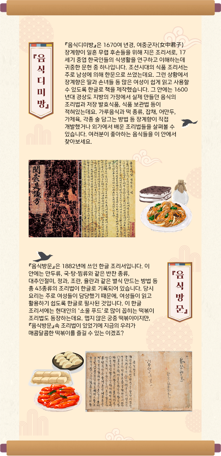긴 두루마리에 『음식디미방』 사진이 삽입되어 있다. 사진 아래에는 시루떡, 잡채, 술병 등의 그림이 그려져있다. 그림 하단에는 ‘『음식디미방』은 1670여 년경, 여중군자(女中君子) 장계향이 일흔 무렵 후손들을 위해 지은 조리서로, 17세기 중엽 한국인들의 식생활을 연구하고 이해하는데 귀중한 문헌 중 하나입니다. 조선시대의 식품 조리서는 주로 남성에 의해 한문으로 쓰였는데요. 그런 상황에서 장계향은 딸과 손녀들 등 많은 여성이 쉽게 읽고 사용할 수 있도록 한글로 책을 제작했습니다. 그 안에는 1600년대 경상도 지방의 가정에서 실제 만들던 음식의 조리법과 저장 발효식품, 식품 보관법 등이 적혀있는데요. 가루음식과 떡 종류, 잡채, 어만두, 가제육, 각종 술 담그는 방법 등 장계향이 직접 개발했거나 외가에서 배운 조리법들을 살펴볼 수 있습니다. 여러분이 좋아하는 음식들을 이 안에서 찾아보세요.’가 적혀있다. 다음으로는 『음식방문』의 사진이 삽입되어 있다. 사진 하단에는 떡볶이, 떡, 만두 등의 그림이 그려져 있다. 그림 하단에는 ‘『음식방문』은 1882년에 쓰인 한글 조리서입니다. 이 안에는 만두류, 국·탕·찜류와 같은 반찬 종류, 대추인절미, 정과, 조란, 율란과 같은 별식 만드는 방법 등 총 43종류의 조리법이 한글로 기록되어 있습니다. 당시 요리는 주로 여성들이 담당했기 때문에, 여성들이 읽고 활용하기 쉽도록 한글로 필사된 것입니다. 이 한글 조리서에는 현대인의 ‘소울 푸드’로 많이 꼽히는 떡볶이 조리법도 등장하는데요. 맵지 않은 궁중 떡볶이이지만,『음식방문』속 조리법이 있었기에 지금의 우리가 매콤달콤한 떡볶이를 즐길 수 있겠죠?‘가 적혀있다.