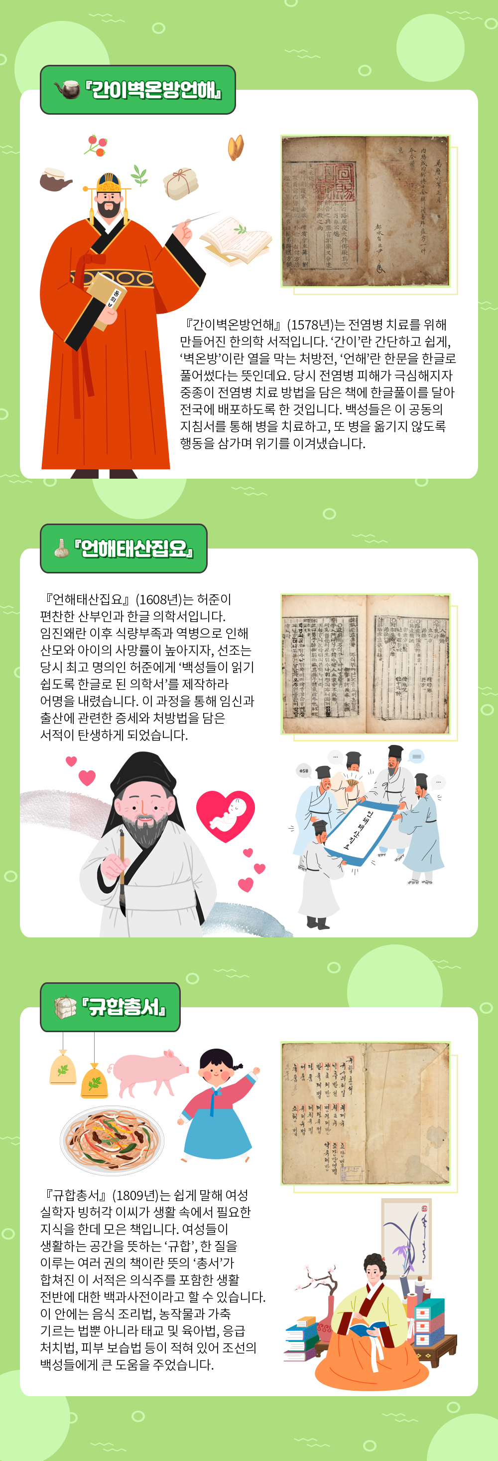 『간이벽온방언해』라는 소제목 아래 ‘『간이벽온방언해』(1578년)는 전염병 치료를 위해 만들어진 한의학 서적입니다. ‘간이’란 간단하고 쉽게, ‘벽온방’이란 열을 막는 처방전, ‘언해’란 한문을 한글로 풀어썼다는 뜻인데요. 당시 전염병 피해가 극심해지자 중종이 전염병 치료 방법을 담은 책에 한글풀이를 달아 전국에 배포하도록 한 것입니다. 백성들은 이 공동의 지침서를 통해 병을 치료하고, 또 병을 옮기지 않도록 행동을 삼가며 위기를 이겨냈습니다.’ 내용이 적혀있다. 내용 주변으로는 『간이벽온방언해』의 실물 사진과 궁중에서 약을 짓는 약사의 그림이 함께 삽입되어 있다. 약사는 한 손에는 책을 들고 있으며 다른 한 손에는 침을 들고 있다. 또한, 붉은색 긴 두루마기를 입고 머리에는 관을 쓰고 있다. 그 주변으로는 약재와 책이 날아다니고 있다. 『간이벽온방언해』 실물은 갈색으로 빛바랬으며 내용이 한자로 세로쓰기 되어있다. 왼쪽에는 커다란 붉은색 직인이 찍혀있다. 그 아래에는 『언해태산집요』 소제목과 ‘『언해태산집요』(1608년)는 허준이 편찬한 산부인과 한글 의학서입니다. 임진왜란 이후 식량부족과 역병으로 인해 산모와 아이의 사망률이 높아지자, 선조는 당시 최고 명의인 허준에게 ‘백성들이 읽기 쉽도록 한글로 된 의학서’를 제작하라 어명을 내렸습니다. 이 과정을 통해 임신과 출산에 관련한 증세와 처방법을 담은 서적이 탄생하게 되었습니다.’ 내용이 적혀있다. 내용 주변으로는 『언해태산집요』 실물 사진과 유생 그림이 삽입되어 있다. 유생은 매우 늙었으며 긴 턱수염을 기르고 있다. 그는 한 손에 붓을 들고 미소를 짓고 있다. 그의 곁에는 하트 모양 안에 잠들어 있는 갓난아이가 떠다니고 있으며, 그 곁엔 여러 유생들이 모여 ‘언해태산집요’라고 써있는 두루마리를 살펴보고 있는 그림이 삽입되어 있다. 『언해태산집요』 실물은 노랗게 빛바랬으며 한자와 한글이 섞여 세로쓰기 되어있다. 그 아래에는 『규합총서』 소제목과 함께 ‘ 『규합총서』(1809년)는 쉽게 말해 여성 실학자 빙허각 이씨가 생활 속에서 필요한 지식을 한데 모은 책입니다. 여성들이 생활하는 공간을 뜻하는 ‘규합’, 한 질을 이루는 여러 권의 책이란 뜻의 ‘총서’가 합쳐진 이 서적은 의식주를 포함한 생활 전반에 대한 백과사전이라고 할 수 있습니다. 이 안에는 음식 조리법, 농작물과 가축 기르는 법뿐 아니라 태교 및 육아법, 응급 처치법, 피부 보습법 등이 적혀있어 조선의 백성들에게 큰 도움을 주었습니다.’ 내용이 적혀있다. 내용 주변으로는 『규합총서』 실물 사진과 한복을 입은 여성, 한복을 입은 어린아이의 그림이 삽입되어 있다. 노란색 저고리에 주황색 치마를 입은 여성은 자리에 앉아 책을 읽고 있다. 그녀 주변으로는 책과 두루마리가 쌓여 있으며 벽에는 난초 그림이 걸려있다. 한복을 입은 소녀는 분홍색 저고리에 하늘색 치마를 착용했으며 그 옆엔 음식과 돼지, 약재 등이 날아다니고 있다. 『규합총서』 실물은 누렇게 빛바랬으며 왼쪽 장에 내용이 한글로 세로쓰기 되어있다.