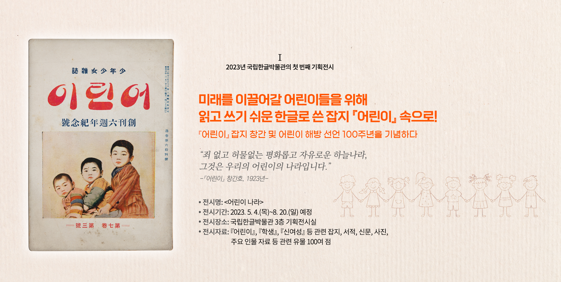 2023년 국립한글박물관의 기획전시 설명이다. 오른쪽엔 ‘미래를 이끌어갈 어린이들을 위해 읽고 쓰기 쉬운 한글로 쓴 잡지 『어린이』 속으로! 『어린이』 잡지 창간 및 어린이 해방 선언 100주년을 기념하다’ 문구가 적혀있다. 그 밑엔 “죄 없고 허물없는 평화롭고 자유로운 하늘 나라, 그것은 우리의 어린이의 나라입니다.”와 『어린이』 창간호, 1923년이라 적혀있다. 하단에는 ‘전시명: 어린이나라, 전시기간 2023.5.4(목)~8.20(일) 예정, 전시장소: 국립한글박물관 3층 기획전시실, 전시자료: 『어린이』 『학생』 『신여성』 등 관련 잡지, 서적, 신문, 사진, 주요 인물 자료 등 관련 유물 100여 점’ 문구가 적혀있다. 왼쪽엔 낡은 어린이 잡지 표지 사진이 있다. 표지 상단엔 ‘어린이’라 적혀있고, 하단엔 어린이 3명이 왼쪽부터 성장도 순으로 함께 앉아 정면을 응시하고 있다. 