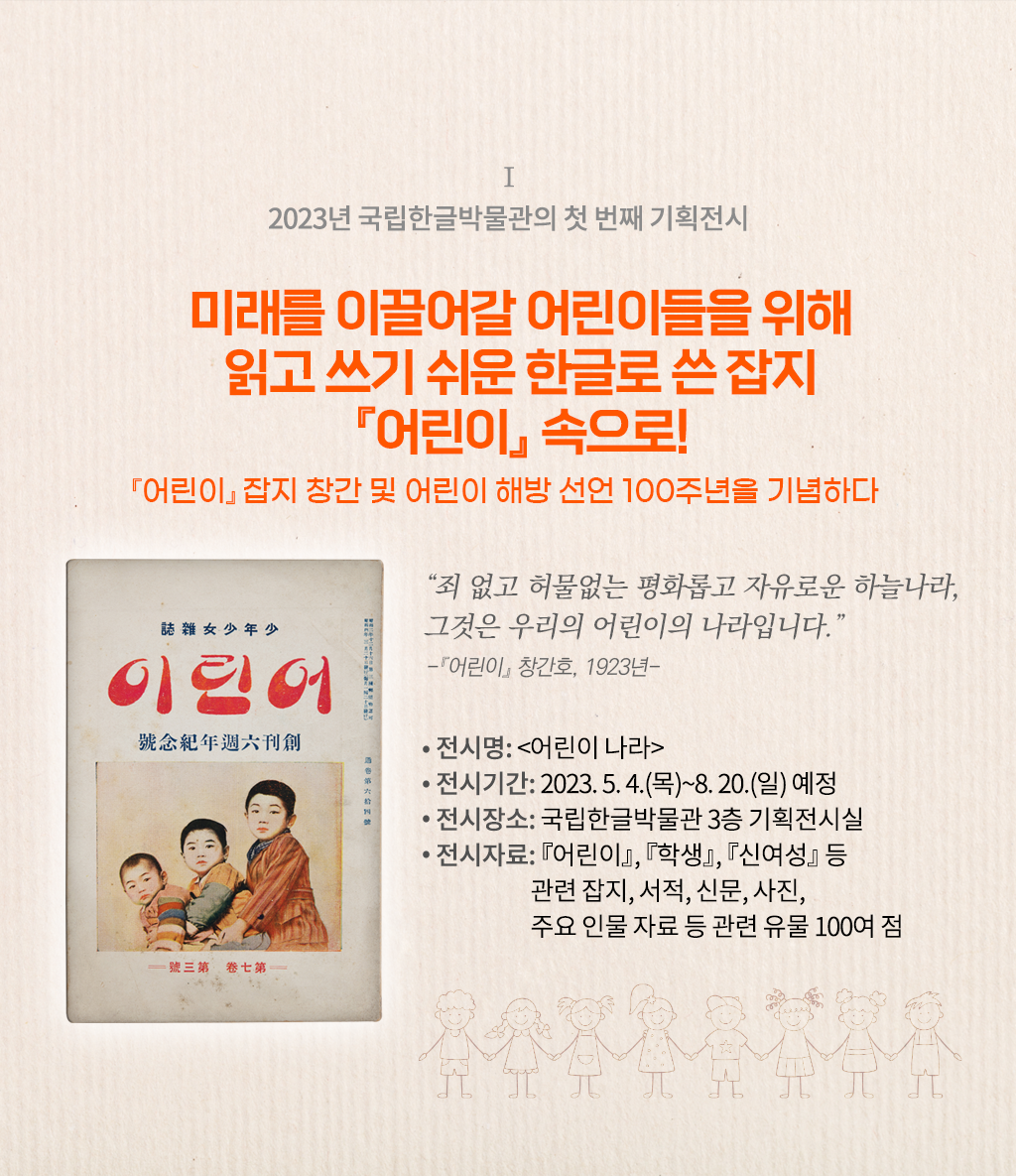 2023년 국립한글박물관의 기획전시 설명이다. 오른쪽엔 ‘미래를 이끌어갈 어린이들을 위해 읽고 쓰기 쉬운 한글로 쓴 잡지 『어린이』 속으로! 『어린이』 잡지 창간 및 어린이 해방 선언 100주년을 기념하다’ 문구가 적혀있다. 그 밑엔 “죄 없고 허물없는 평화롭고 자유로운 하늘 나라, 그것은 우리의 어린이의 나라입니다.”와 『어린이』 창간호, 1923년이라 적혀있다. 하단에는 ‘전시명: 어린이나라, 전시기간 2023.5.4(목)~8.20(일) 예정, 전시장소: 국립한글박물관 3층 기획전시실, 전시자료: 『어린이』 『학생』 『신여성』 등 관련 잡지, 서적, 신문, 사진, 주요 인물 자료 등 관련 유물 100여 점’ 문구가 적혀있다. 왼쪽엔 낡은 어린이 잡지 표지 사진이 있다. 표지 상단엔 ‘어린이’라 적혀있고, 하단엔 어린이 3명이 왼쪽부터 성장도 순으로 함께 앉아 정면을 응시하고 있다. 