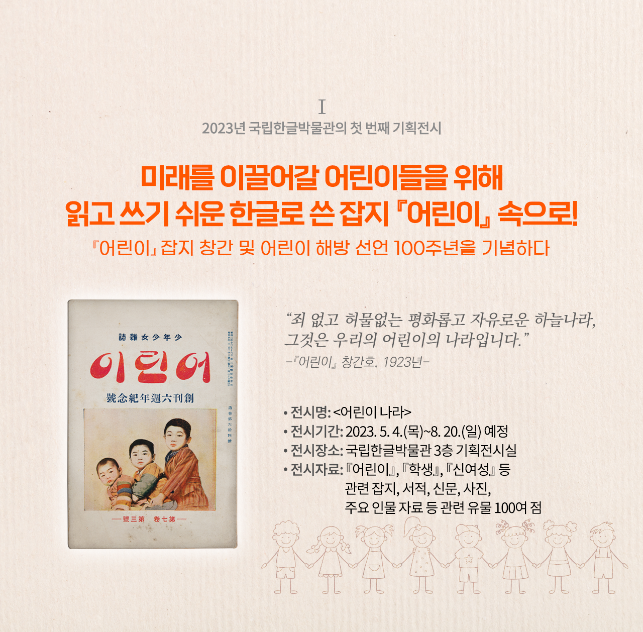 2023년 국립한글박물관의 기획전시 설명이다. 오른쪽엔 ‘미래를 이끌어갈 어린이들을 위해 읽고 쓰기 쉬운 한글로 쓴 잡지 『어린이』 속으로! 『어린이』 잡지 창간 및 어린이 해방 선언 100주년을 기념하다’ 문구가 적혀있다. 그 밑엔 “죄 없고 허물없는 평화롭고 자유로운 하늘 나라, 그것은 우리의 어린이의 나라입니다.”와 『어린이』 창간호, 1923년이라 적혀있다. 하단에는 ‘전시명: 어린이나라, 전시기간 2023.5.4(목)~8.20(일) 예정, 전시장소: 국립한글박물관 3층 기획전시실, 전시자료: 『어린이』 『학생』 『신여성』 등 관련 잡지, 서적, 신문, 사진, 주요 인물 자료 등 관련 유물 100여 점’ 문구가 적혀있다. 왼쪽엔 낡은 어린이 잡지 표지 사진이 있다. 표지 상단엔 ‘어린이’라 적혀있고, 하단엔 어린이 3명이 왼쪽부터 성장도 순으로 함께 앉아 정면을 응시하고 있다. 