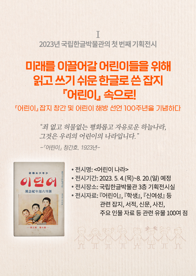 2023년 국립한글박물관의 기획전시 설명이다. 오른쪽엔 ‘미래를 이끌어갈 어린이들을 위해 읽고 쓰기 쉬운 한글로 쓴 잡지 『어린이』 속으로! 『어린이』 잡지 창간 및 어린이 해방 선언 100주년을 기념하다’ 문구가 적혀있다. 그 밑엔 “죄 없고 허물없는 평화롭고 자유로운 하늘 나라, 그것은 우리의 어린이의 나라입니다.”와 『어린이』 창간호, 1923년이라 적혀있다. 하단에는 ‘전시명: 어린이나라, 전시기간 2023.5.4(목)~8.20(일) 예정, 전시장소: 국립한글박물관 3층 기획전시실, 전시자료: 『어린이』 『학생』 『신여성』 등 관련 잡지, 서적, 신문, 사진, 주요 인물 자료 등 관련 유물 100여 점’ 문구가 적혀있다. 왼쪽엔 낡은 어린이 잡지 표지 사진이 있다. 표지 상단엔 ‘어린이’라 적혀있고, 하단엔 어린이 3명이 왼쪽부터 성장도 순으로 함께 앉아 정면을 응시하고 있다. 