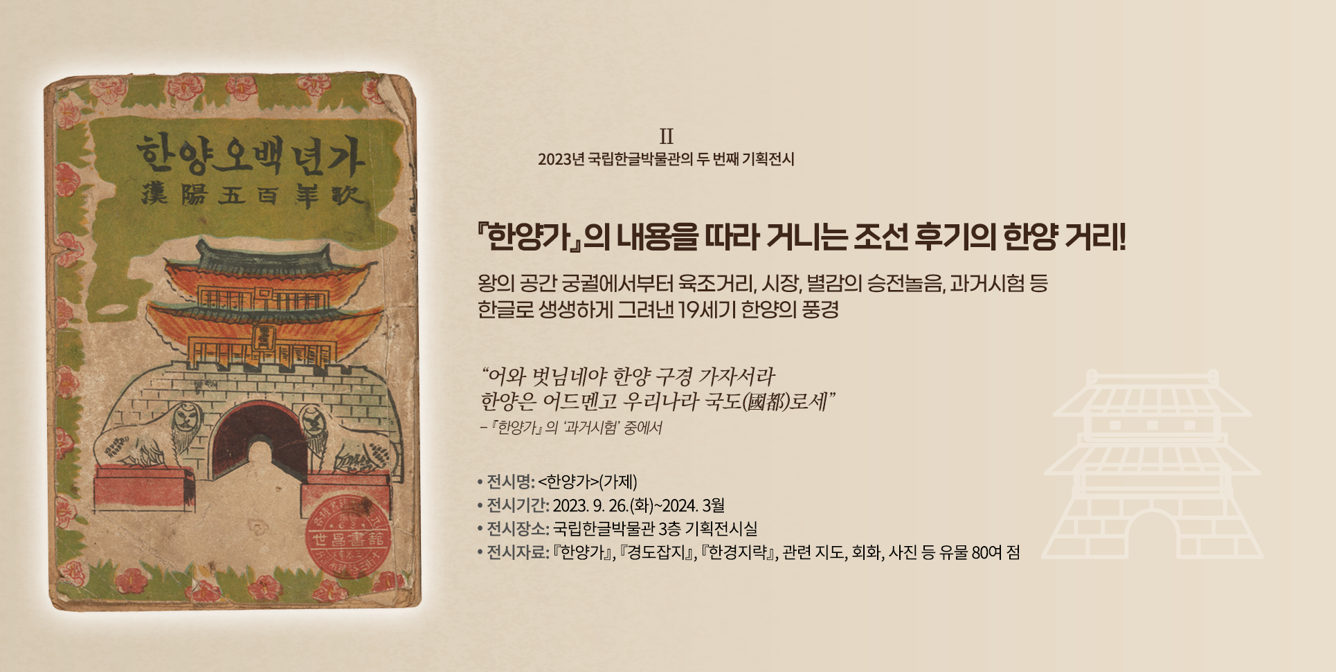 2023년 국립한글박물관의 기획전시 설명이다. 오른쪽엔 ‘『한양가』의 내용을 따라 거니는 조선 후기의 한양 거리! 왕의 공간 궁궐에서부터 육조거리, 시장, 별감의 승전놀음, 과거시험 등 한글로 생생하게 그려낸 19세기 한양의 풍경’ 문구가 적혀있다. 그 밑엔 “어와 벗님네야 한양 구경 가자서라 한양은 어드멘고 우리나라 국도로세”와 『한양가』의 ‘과거시험’ 중에서라고 적혀있다. 하단에는 ‘전시명: 한양가(가제), 전시기간: 2023.9.26.(화)~2024.3월, 전시장소: 국립한글박물관 3층 기획전시실, 전시자료: 『한양가』 『경도잡지』 『한경지략』, 관련지도, 회화, 사진 등 유물 80여 점’ 문구가 적혀있다. 왼쪽엔 낡은 표지가 있는데, 상단엔 한양오백년가라고 적혀있다. 하단엔 조선시대 성문 그림이 그려져 있고, 그 앞엔 해태상이 양옆으로 놓여 정면을 응시하고 있다. 표지 테두리는 풀잎과 무궁화 그림으로 둘러져 있다.