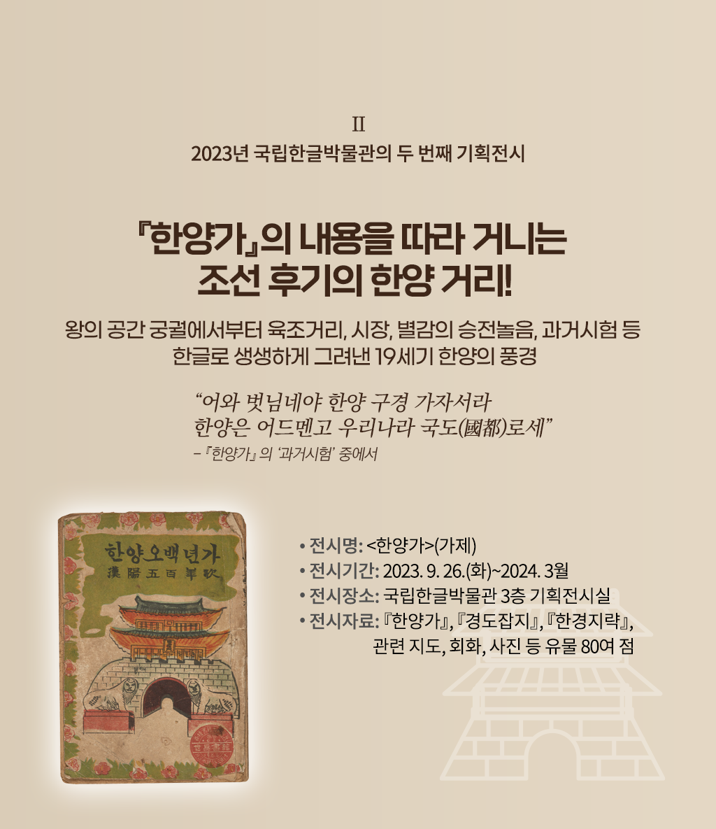 2023년 국립한글박물관의 기획전시 설명이다. 오른쪽엔 ‘『한양가』의 내용을 따라 거니는 조선 후기의 한양 거리! 왕의 공간 궁궐에서부터 육조거리, 시장, 별감의 승전놀음, 과거시험 등 한글로 생생하게 그려낸 19세기 한양의 풍경’ 문구가 적혀있다. 그 밑엔 “어와 벗님네야 한양 구경 가자서라 한양은 어드멘고 우리나라 국도로세”와 『한양가』의 ‘과거시험’ 중에서라고 적혀있다. 하단에는 ‘전시명: 한양가(가제), 전시기간: 2023.9.26.(화)~2024.3월, 전시장소: 국립한글박물관 3층 기획전시실, 전시자료: 『한양가』 『경도잡지』 『한경지략』, 관련지도, 회화, 사진 등 유물 80여 점’ 문구가 적혀있다. 왼쪽엔 낡은 표지가 있는데, 상단엔 한양오백년가라고 적혀있다. 하단엔 조선시대 성문 그림이 그려져 있고, 그 앞엔 해태상이 양옆으로 놓여 정면을 응시하고 있다. 표지 테두리는 풀잎과 무궁화 그림으로 둘러져 있다.
