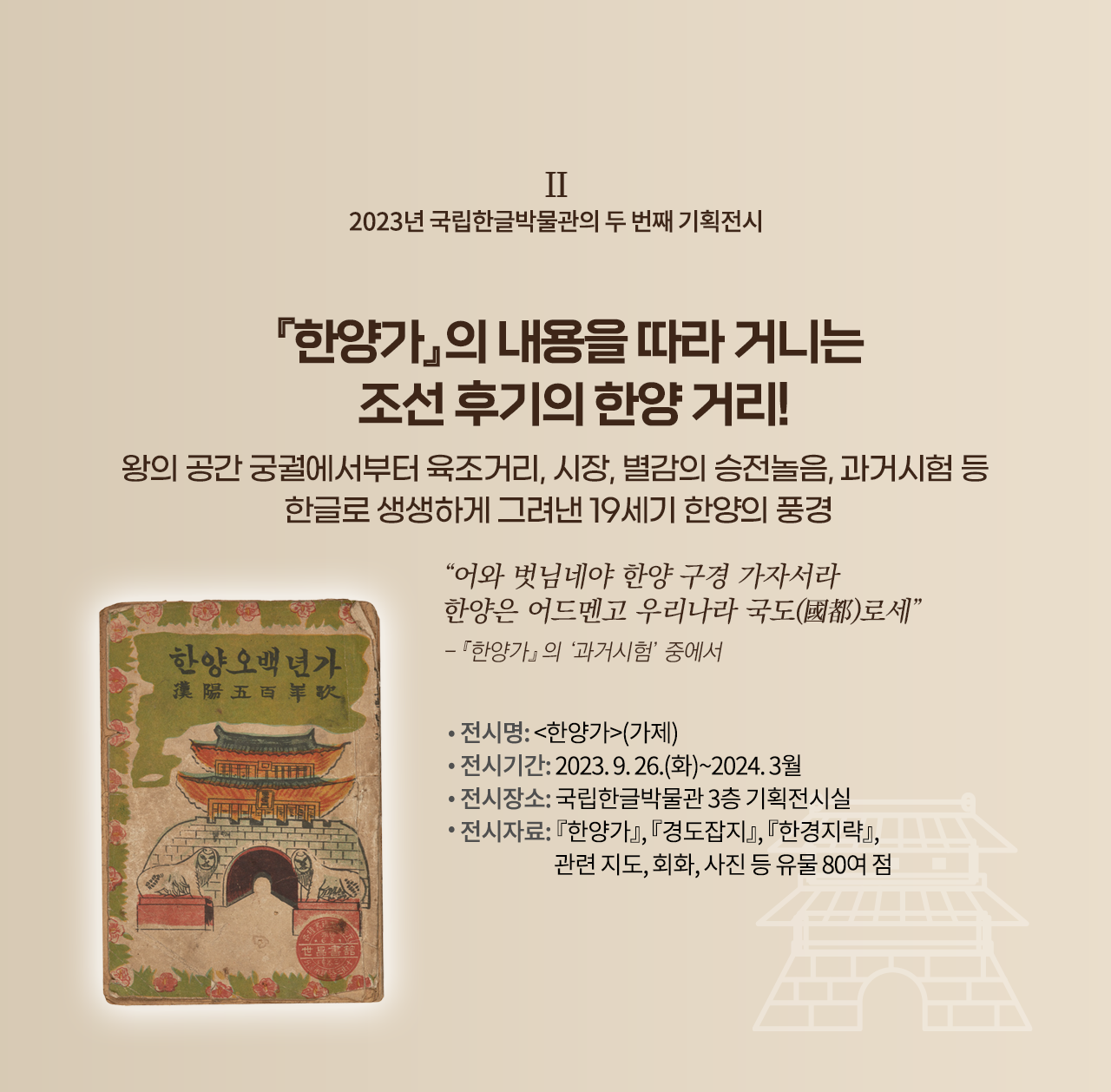 2023년 국립한글박물관의 기획전시 설명이다. 오른쪽엔 ‘『한양가』의 내용을 따라 거니는 조선 후기의 한양 거리! 왕의 공간 궁궐에서부터 육조거리, 시장, 별감의 승전놀음, 과거시험 등 한글로 생생하게 그려낸 19세기 한양의 풍경’ 문구가 적혀있다. 그 밑엔 “어와 벗님네야 한양 구경 가자서라 한양은 어드멘고 우리나라 국도로세”와 『한양가』의 ‘과거시험’ 중에서라고 적혀있다. 하단에는 ‘전시명: 한양가(가제), 전시기간: 2023.9.26.(화)~2024.3월, 전시장소: 국립한글박물관 3층 기획전시실, 전시자료: 『한양가』 『경도잡지』 『한경지략』, 관련지도, 회화, 사진 등 유물 80여 점’ 문구가 적혀있다. 왼쪽엔 낡은 표지가 있는데, 상단엔 한양오백년가라고 적혀있다. 하단엔 조선시대 성문 그림이 그려져 있고, 그 앞엔 해태상이 양옆으로 놓여 정면을 응시하고 있다. 표지 테두리는 풀잎과 무궁화 그림으로 둘러져 있다.