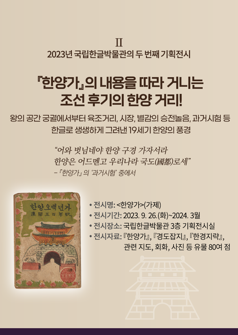 2023년 국립한글박물관의 기획전시 설명이다. 오른쪽엔 ‘『한양가』의 내용을 따라 거니는 조선 후기의 한양 거리! 왕의 공간 궁궐에서부터 육조거리, 시장, 별감의 승전놀음, 과거시험 등 한글로 생생하게 그려낸 19세기 한양의 풍경’ 문구가 적혀있다. 그 밑엔 “어와 벗님네야 한양 구경 가자서라 한양은 어드멘고 우리나라 국도로세”와 『한양가』의 ‘과거시험’ 중에서라고 적혀있다. 하단에는 ‘전시명: 한양가(가제), 전시기간: 2023.9.26.(화)~2024.3월, 전시장소: 국립한글박물관 3층 기획전시실, 전시자료: 『한양가』 『경도잡지』 『한경지략』, 관련지도, 회화, 사진 등 유물 80여 점’ 문구가 적혀있다. 왼쪽엔 낡은 표지가 있는데, 상단엔 한양오백년가라고 적혀있다. 하단엔 조선시대 성문 그림이 그려져 있고, 그 앞엔 해태상이 양옆으로 놓여 정면을 응시하고 있다. 표지 테두리는 풀잎과 무궁화 그림으로 둘러져 있다.