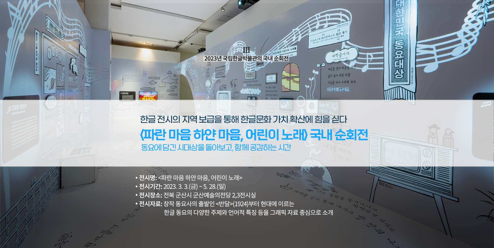 2023년 국립한글박물관의 국내 순회전 설명이다. ‘한글 전시의 지역 보급을 통해 한글문화 가치 확산에 힘을 싣다, 파란마음 하얀마음, 어린이 노래 국내 순회전, 동요에 담긴 시대상을 돌아보고 함께 공감하는 시간’ 문구가 적혀있다. 하단에는 ‘전시명: 파란마음 하얀마음, 어린이 노래, 전시기간:2023.3.3(금)~5.28(일), 전시장소: 전북 군산시 군산예술의전당 2, 3전시실, 전시자료: 창작 동요사의 출발인 반달(1924)부터 현대에 이르는 한글 동요의 다양한 주제와 언어적 특징을 그래픽 자료 중심으로 소개’ 문구가 적혀있다. 배경으로는 전시장의 전경 사진이 사용됐다. 하얀 전시장 벽면과 바닥에는 각종 동요 가사가 적혀있고 관련된 그림들이 그려져 있다.