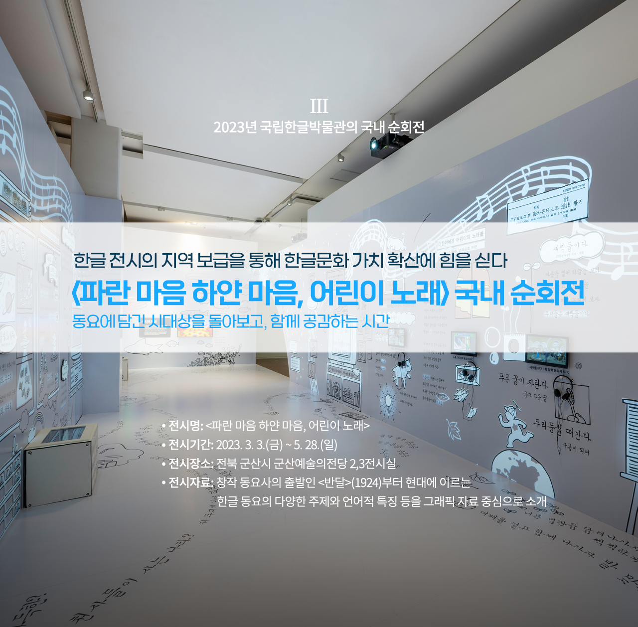 2023년 국립한글박물관의 국내 순회전 설명이다. ‘한글 전시의 지역 보급을 통해 한글문화 가치 확산에 힘을 싣다, 파란마음 하얀마음, 어린이 노래 국내 순회전, 동요에 담긴 시대상을 돌아보고 함께 공감하는 시간’ 문구가 적혀있다. 하단에는 ‘전시명: 파란마음 하얀마음, 어린이 노래, 전시기간:2023.3.3(금)~5.28(일), 전시장소: 전북 군산시 군산예술의전당 2, 3전시실, 전시자료: 창작 동요사의 출발인 반달(1924)부터 현대에 이르는 한글 동요의 다양한 주제와 언어적 특징을 그래픽 자료 중심으로 소개’ 문구가 적혀있다. 배경으로는 전시장의 전경 사진이 사용됐다. 하얀 전시장 벽면과 바닥에는 각종 동요 가사가 적혀있고 관련된 그림들이 그려져 있다.