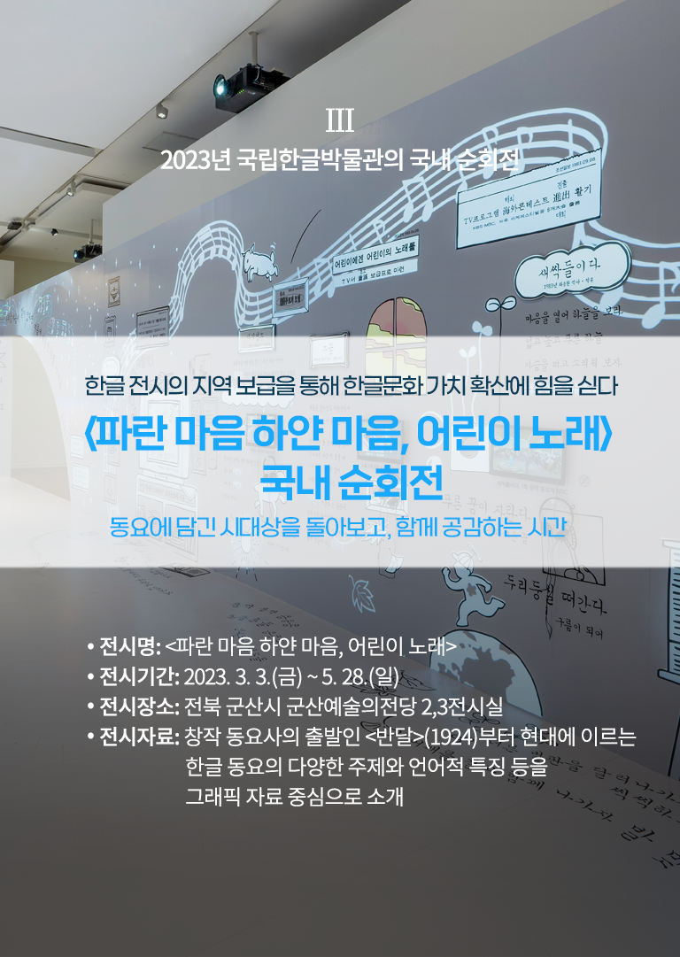 2023년 국립한글박물관의 국내 순회전 설명이다. ‘한글 전시의 지역 보급을 통해 한글문화 가치 확산에 힘을 싣다, 파란마음 하얀마음, 어린이 노래 국내 순회전, 동요에 담긴 시대상을 돌아보고 함께 공감하는 시간’ 문구가 적혀있다. 하단에는 ‘전시명: 파란마음 하얀마음, 어린이 노래, 전시기간:2023.3.3(금)~5.28(일), 전시장소: 전북 군산시 군산예술의전당 2, 3전시실, 전시자료: 창작 동요사의 출발인 반달(1924)부터 현대에 이르는 한글 동요의 다양한 주제와 언어적 특징을 그래픽 자료 중심으로 소개’ 문구가 적혀있다. 배경으로는 전시장의 전경 사진이 사용됐다. 하얀 전시장 벽면과 바닥에는 각종 동요 가사가 적혀있고 관련된 그림들이 그려져 있다.