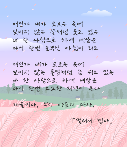 어딘가 내가 모르는 곳에 보이지 않는 꽃처럼 웃고 있는 너 한 사람으로 하여 세상은 다시 한번 눈부신 아침이 되고 어딘가 네가 모르는 곳에 보이지 않는 풀잎처럼 숨 쉬고 있는 나 한 사람으로 하여 세상은 다시 한번 고요한 저녁이 온다 가을이다, 부디 아프지 마라. 「멀리서 빈다」