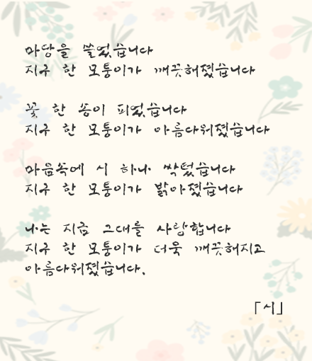 마당을 쓸었습니다 지구 한 모퉁이가 깨끗해졌습니다 꽃 한 송이 피었습니다 지구 한 모퉁이가 아름다워졌습니다 마음속에 시 하나 싹텄습니다 지구 한 모퉁이가 밝아졌습니다 나는 지금 그대를 사랑합니다 지구 한 모퉁이가 더욱 깨끗해지고 아름다워졌습니다. 「시」