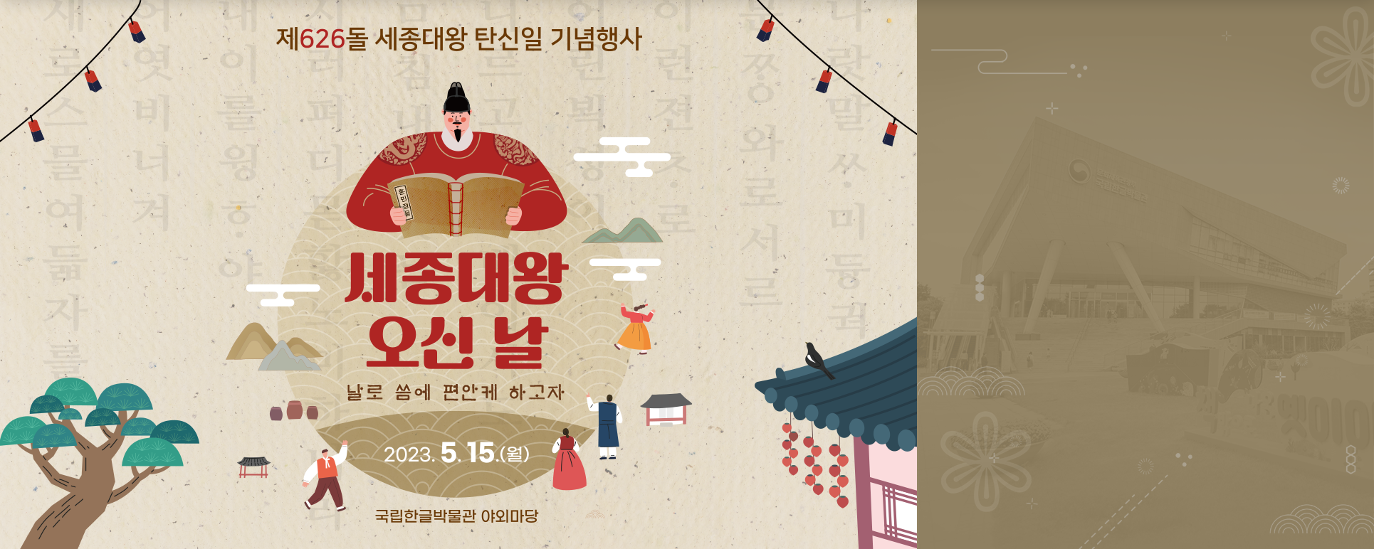 기념행사 기사 사진. 제626돌 세종대왕 탄신일 기념행사 포스터 사진이다. 동그란 모양 그림 상단엔 세종대왕이 훈민정음을 펼쳐 보고 있으며, 그 아래엔 ‘세종대왕 오신 날’이라는 빨간 글씨가 쓰여있다. 글씨 밑엔 ‘날로 씀에 편한케 하고자’라고 갈색으로 작게 쓰여있으며, ‘2023.5.15.(월)’이란 날짜가 가장 하단에 적혀있다. 그림 아래엔 ‘국립한글박물관 야외마당’이란 장소가 쓰여있다. 옅은 갈색 배경에는 훈민정음해례본의 내용이 옅게 적혀있고, 나무, 연등, 고궁이 각 모서리에 그려져 있다.