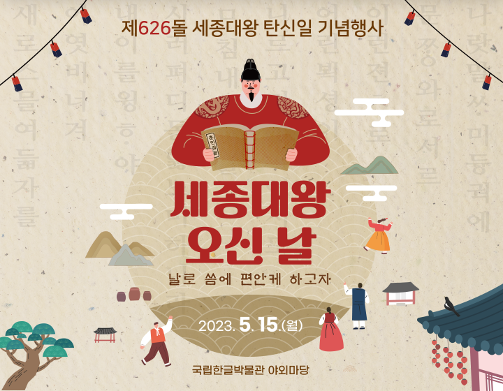 기념행사 기사 사진. 제626돌 세종대왕 탄신일 기념행사 포스터 사진이다. 동그란 모양 그림 상단엔 세종대왕이 훈민정음을 펼쳐 보고 있으며, 그 아래엔 ‘세종대왕 오신 날’이라는 빨간 글씨가 쓰여있다. 글씨 밑엔 ‘날로 씀에 편한케 하고자’라고 갈색으로 작게 쓰여있으며, ‘2023.5.15.(월)’이란 날짜가 가장 하단에 적혀있다. 그림 아래엔 ‘국립한글박물관 야외마당’이란 장소가 쓰여있다. 옅은 갈색 배경에는 훈민정음해례본의 내용이 옅게 적혀있고, 나무, 연등, 고궁이 각 모서리에 그려져 있다.