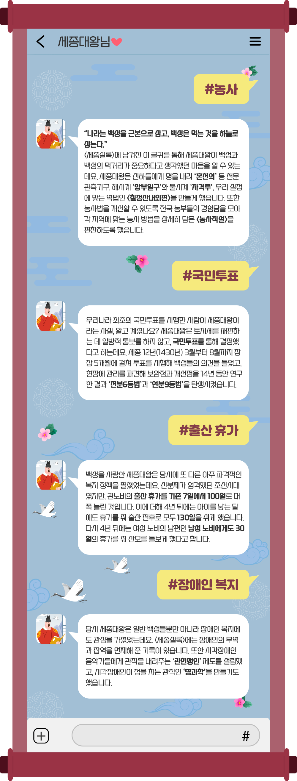 하늘색 휴대전화 대화 화면을 배경으로, 대화 상대는 ‘세종대왕님♥’이다. #농사 “나라는 백성을 근본으로 삼고, 백성은 먹는 것을 하늘로 삼는다.” <세종실록>에 남겨진 이 글귀를 통해 세종대왕이 백성과 백성의 먹거리가 중요하다고 생각하는 마음을 알 수 있는데요. 세종대왕은 신하들에게 명을 내려 ‘혼천의’ 등 천문관측기구, 해시계 ‘앙부일구’와 물시계 ‘자격루’, 우리 실정에 맞는 역법인 <칠정산 내외편>을 만들게 했습니다. 또한 농사법을 개선할 수 있도록 전국 농부들의 경험담을 모아 각 지역에 맞는 농사 방법을 상세히 담은 <농사직설>을 편찬하도록 했습니다. #국민투표 우리나라 최초의 국민투표를 시행한 사람이 세종대왕이라는 사실, 알고 계셨나요? 세종대왕은 토지세를 재편하는 데 일방적 통보를 하지 않고, 국민투표를 통해 결정했다고 하는데요. 세종 12년(1430년) 3월부터 8월까지 장장 5개월에 걸쳐 투표를 시행해 백성들의 의견을 들었고, 현장에 관리를 파견해 보완점과 개선점을 14년 동안 연구한 결과 ‘전분6등법’과 ‘연분9등법’을 탄생시켰습니다. #출산 휴가 백성을 사랑한 세종대왕은 당시에 또 다른 아주 파격적인 복지 정책을 펼쳤었는데요. 신분제가 엄격했던 조선시대였지만, 관노비의 출산 휴가를 기존 7일에서 100일로 대폭 늘린 것입니다. 이에 더해 4년 뒤에는 아이를 낳는 달에도 휴가를 줘 출산 전후로 모두 130일을 쉬게 했습니다. 다시 4년 뒤에는 여성 노비의 남편인 남성 노비에게도 30일의 휴가를 줘 산모를 돌보게 했다고 합니다. #장애인 복지 당시 세종대왕은 일반 백성들뿐만 아니라 장애인 복지에도 관심을 가졌었는데요. <세종실록>에는 장애인의 부역과 잡역을 면제해준 기록이 있습니다. 또한 시각장애인 음악가들에게 관직을 내려주는 ‘관현맹인’ 제도를 설립했고, 시각장애인이 점을 치는 관직인 ‘명과학’을 만들기도 했습니다.