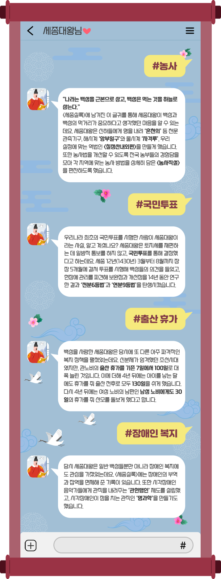 하늘색 휴대전화 대화 화면을 배경으로, 대화 상대는 ‘세종대왕님♥’이다. #농사 “나라는 백성을 근본으로 삼고, 백성은 먹는 것을 하늘로 삼는다.” <세종실록>에 남겨진 이 글귀를 통해 세종대왕이 백성과 백성의 먹거리가 중요하다고 생각하는 마음을 알 수 있는데요. 세종대왕은 신하들에게 명을 내려 ‘혼천의’ 등 천문관측기구, 해시계 ‘앙부일구’와 물시계 ‘자격루’, 우리 실정에 맞는 역법인 <칠정산 내외편>을 만들게 했습니다. 또한 농사법을 개선할 수 있도록 전국 농부들의 경험담을 모아 각 지역에 맞는 농사 방법을 상세히 담은 <농사직설>을 편찬하도록 했습니다. #국민투표 우리나라 최초의 국민투표를 시행한 사람이 세종대왕이라는 사실, 알고 계셨나요? 세종대왕은 토지세를 재편하는 데 일방적 통보를 하지 않고, 국민투표를 통해 결정했다고 하는데요. 세종 12년(1430년) 3월부터 8월까지 장장 5개월에 걸쳐 투표를 시행해 백성들의 의견을 들었고, 현장에 관리를 파견해 보완점과 개선점을 14년 동안 연구한 결과 ‘전분6등법’과 ‘연분9등법’을 탄생시켰습니다. #출산 휴가 백성을 사랑한 세종대왕은 당시에 또 다른 아주 파격적인 복지 정책을 펼쳤었는데요. 신분제가 엄격했던 조선시대였지만, 관노비의 출산 휴가를 기존 7일에서 100일로 대폭 늘린 것입니다. 이에 더해 4년 뒤에는 아이를 낳는 달에도 휴가를 줘 출산 전후로 모두 130일을 쉬게 했습니다. 다시 4년 뒤에는 여성 노비의 남편인 남성 노비에게도 30일의 휴가를 줘 산모를 돌보게 했다고 합니다. #장애인 복지 당시 세종대왕은 일반 백성들뿐만 아니라 장애인 복지에도 관심을 가졌었는데요. <세종실록>에는 장애인의 부역과 잡역을 면제해준 기록이 있습니다. 또한 시각장애인 음악가들에게 관직을 내려주는 ‘관현맹인’ 제도를 설립했고, 시각장애인이 점을 치는 관직인 ‘명과학’을 만들기도 했습니다.