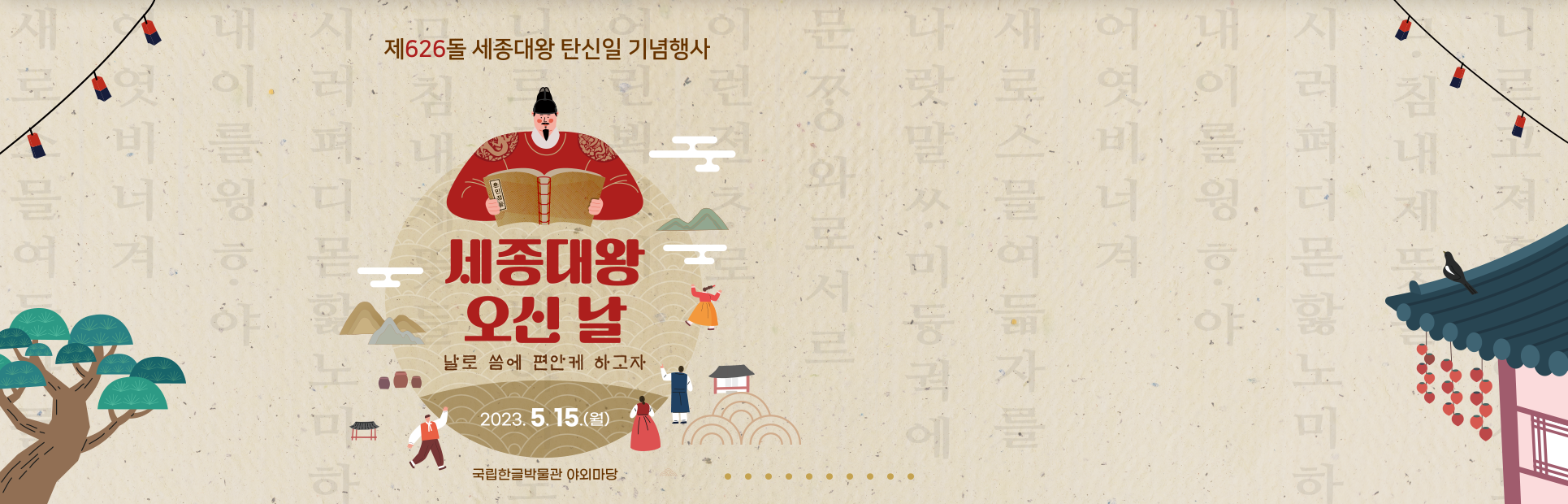 제626돌 세종대왕 탄신일 기념행사 포스터 사진이다. 동그란 모양 그림 상단엔 세종대왕이 훈민정음을 펼쳐 보고 있으며, 그 아래엔 ‘세종대왕 오신 날’이라는 빨간 글씨가 쓰여있다. 글씨 밑엔 ‘날로 씀에 편한케 하고자’라고 갈색으로 작게 쓰여있으며, ‘2023.5.15.(월)’이란 날짜가 가장 하단에 적혀있다. 그림 아래엔 ‘국립한글박물관 야외마당’이란 장소가 쓰여있다. 옅은 갈색 배경에는 훈민정음해례본의 내용이 옅게 적혀있고, 나무, 연등, 고궁이 각 모서리에 그려져 있다.