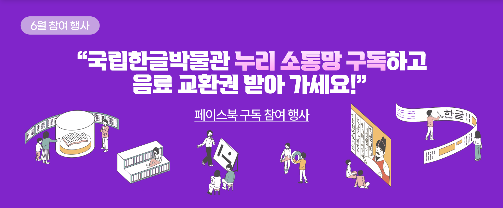보라색 배경에 “국립한글박물관 누리 소통망 구독하고 음료 교환권 받아 가세요!”라고 적혀있다. 아래엔 박물관 전시품을 구경하고 있는 가족 그림, 책을 읽고 있는 여성 그림, 강사의 설명을 듣고 있는 사람들 그림, 한글 모음 ‘ㅗ’와 자음 ‘ㅇ’을 들고 있는 그림, 세종대왕이 나오는 화면을 보고 있는 사람들 그림, 가로로 된 긴 종이에 붓을 들고 글씨를 적고 있는 사람 그림 등이 그려져 있다.