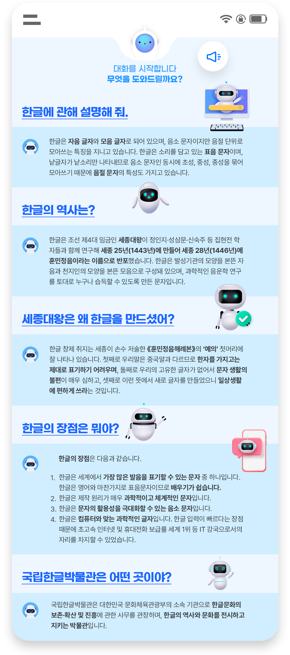 휴대폰으로 진행하는 인공지능 챗봇과의 대화창이 있다. 첫 번째 질문은 ‘한글에 관해 설명해 줘.’다. ‘한글은 자음 글자와 모음 글자로 되어 있으며, 음소 문자이지만 음절 단위로 모아쓰는 특징을 지니고 있습니다. 한글은 소리를 담고 있는 표음 문자이며, 낱글자가 낱소리만 나타내므로 음소 문자인 동시에 초성, 중성, 종성을 묶어 모아쓰기 때문에 음절 문자의 특성도 가지고 있습니다.’라고 적혀있고, 컴퓨터 안에 인공지능 로봇이 들어가 있는 그림이 그려져 있다. 두 번째 질문은 ‘한글의 역사는?’이다. ‘한글은 조선 제4대 임금인 세종대왕이 정인지·성삼문·신숙주 등 집현전 학자들과 함께 연구해 세종 25년(1443년)에 만들어 세종 28년(1446년)에 훈민정음이라는 이름으로 반포했습니다. 한글은 발성기관의 모양을 본뜬 자음과 천지인의 모양을 본뜬 모음으로 구성돼 있으며, 과학적인 음운학 연구를 토대로 누구나 습득할 수 있도록 만든 문자입니다.’라고 적혀있고, 질문 위에 인공지능 로봇이 그려져 있다. 세 번째 질문은 ‘세종대왕은 왜 한글을 만드셨어?’다. ‘한글 창제 취지는 세종이 손수 저술한 《훈민정음해례본》의 ‘예의’ 첫머리에 잘 나타나 있습니다. 첫째로 우리말은 중국말과 다르므로 한자를 가지고는 제대로 표기하기 어려우며, 둘째로 우리의 고유한 글자가 없어서 문자 생활의 불편이 매우 심하고, 셋째로 이런 뜻에서 새로 글자를 만들었으니 일상생활에 편하게 쓰라는 것입니다.’라고 적혀있다. 질문 옆엔 인공지능 로봇이 그려져 있다. 네 번째 질문은 ‘한글의 장점은 뭐야?’다. ‘한글의 장점은 다음과 같습니다. 1. 한글은 세계에서 가장 많은 발음을 표기할 수 있는 문자 중 하나입니다. 한글은 영어와 마찬가지로 표음문자이므로 배우기가 쉽습니다. 2. 한글은 제작 원리가 매우 과학적이고 체계적인 문자입니다. 3. 한글은 문자의 활용성을 극대화할 수 있는 음소 문자입니다. 4. 한글은 컴퓨터와 맞는 과학적인 글자입니다. 한글 입력이 빠르다는 장점 때문에 초고속 인터넷 및 휴대전화 보급률 세계 1위 등 IT 강국으로서의 자리를 차지할 수 있었습니다.’라고 적혀있다. 질문 옆에 인공지능 로봇이 손을 흔들고 있으며, 휴대폰 안에 인공지능 로봇의 머리가 그려져 있다. 다섯 번째 질문은 ‘국립한글박물관은 어떤 곳이야?’다. ‘국립한글박물관은 대한민국 문화체육관광부의 소속 기관으로 한글문화의 보존·확산 및 진흥에 관한 사무를 관장하며, 한글의 역사와 문화를 전시하고 지키는 박물관입니다.’라고 적혀있다. 질문 옆엔 인공지능 로봇이 손을 흔들고 있다.