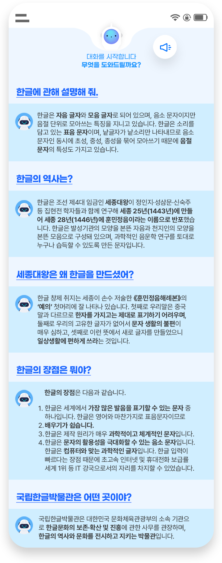 휴대폰으로 진행하는 인공지능 챗봇과의 대화창이 있다. 첫 번째 질문은 ‘한글에 관해 설명해 줘.’다. ‘한글은 자음 글자와 모음 글자로 되어 있으며, 음소 문자이지만 음절 단위로 모아쓰는 특징을 지니고 있습니다. 한글은 소리를 담고 있는 표음 문자이며, 낱글자가 낱소리만 나타내므로 음소 문자인 동시에 초성, 중성, 종성을 묶어 모아쓰기 때문에 음절 문자의 특성도 가지고 있습니다.’라고 적혀있고, 컴퓨터 안에 인공지능 로봇이 들어가 있는 그림이 그려져 있다. 두 번째 질문은 ‘한글의 역사는?’이다. ‘한글은 조선 제4대 임금인 세종대왕이 정인지·성삼문·신숙주 등 집현전 학자들과 함께 연구해 세종 25년(1443년)에 만들어 세종 28년(1446년)에 훈민정음이라는 이름으로 반포했습니다. 한글은 발성기관의 모양을 본뜬 자음과 천지인의 모양을 본뜬 모음으로 구성돼 있으며, 과학적인 음운학 연구를 토대로 누구나 습득할 수 있도록 만든 문자입니다.’라고 적혀있고, 질문 위에 인공지능 로봇이 그려져 있다. 세 번째 질문은 ‘세종대왕은 왜 한글을 만드셨어?’다. ‘한글 창제 취지는 세종이 손수 저술한 《훈민정음해례본》의 ‘예의’ 첫머리에 잘 나타나 있습니다. 첫째로 우리말은 중국말과 다르므로 한자를 가지고는 제대로 표기하기 어려우며, 둘째로 우리의 고유한 글자가 없어서 문자 생활의 불편이 매우 심하고, 셋째로 이런 뜻에서 새로 글자를 만들었으니 일상생활에 편하게 쓰라는 것입니다.’라고 적혀있다. 질문 옆엔 인공지능 로봇이 그려져 있다. 네 번째 질문은 ‘한글의 장점은 뭐야?’다. ‘한글의 장점은 다음과 같습니다. 1. 한글은 세계에서 가장 많은 발음을 표기할 수 있는 문자 중 하나입니다. 한글은 영어와 마찬가지로 표음문자이므로 배우기가 쉽습니다. 2. 한글은 제작 원리가 매우 과학적이고 체계적인 문자입니다. 3. 한글은 문자의 활용성을 극대화할 수 있는 음소 문자입니다. 4. 한글은 컴퓨터와 맞는 과학적인 글자입니다. 한글 입력이 빠르다는 장점 때문에 초고속 인터넷 및 휴대전화 보급률 세계 1위 등 IT 강국으로서의 자리를 차지할 수 있었습니다.’라고 적혀있다. 질문 옆에 인공지능 로봇이 손을 흔들고 있으며, 휴대폰 안에 인공지능 로봇의 머리가 그려져 있다. 다섯 번째 질문은 ‘국립한글박물관은 어떤 곳이야?’다. ‘국립한글박물관은 대한민국 문화체육관광부의 소속 기관으로 한글문화의 보존·확산 및 진흥에 관한 사무를 관장하며, 한글의 역사와 문화를 전시하고 지키는 박물관입니다.’라고 적혀있다. 질문 옆엔 인공지능 로봇이 손을 흔들고 있다.