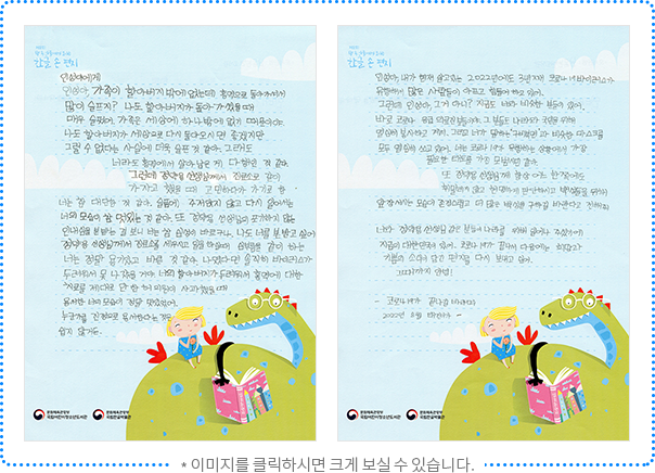 인성이에게 인성아, 가족이 할아버지밖에 없는데 홍역으로 돌아가셔서 많이 슬프지? 나도 할아버지가 돌아가셨을 때 매우 슬펐어. 가족은 세상에 하나밖에 없기 때문이야. 나도 할아버지가 세상으로 다시 돌아오시면 좋겠지만 그럴 수 없다는 사실에 더욱 슬픈 것 같아. 그래도 너라도 홍역에서 살아남은 게 다행인 것 같아. 그런데 정약용 선생님께서 진료소로 같이 가자고 했을 때 고민하다가 가기로 한 너는 참 대단한 것 같아. 슬픔에 주저앉지 않고 다시 일어서는 너의 모습이 참 멋있는 것 같아. 또 정약용 선생님의 포기하지 않는 인내심을 본받는 걸 보니 너는 참 심성이 바르구나. 나도 너를 본받고 싶어. 정약용 선생님께서 진료소를 세우시고 일을 하실 때 심부름을 같이 하는 너는 정말 용기 있고 바른 것 같아. 나였다면 솔직히 바이러스가 두려워서 못 나갔을 거야. 너의 할아버지가 두려워서 홍역에 대한 치료를 제대로 안 한 허의원이 사과했을 때 용서한 너의 모습이 정말 멋있었어. 누군가를 진정으로 용서한다는 것은 쉽지 않거든. 인성아, 내가 현재 사는 2022년에도 3년째 코로나19 바이러스가 유행해서 많은 사람이 아프고 힘들어 하고 있어. 그런데 인성아, 그거 아니? 지금도 너와 비슷한 분들이 있어. 바로 코로나 응급의료진분들이야. 그분들도 나라와 국민을 위해 열심히 봉사하고 계셔. 그리고 네가 말하는 ‘구비복면’과 비슷한 마스크를 모두 열심히 쓰고 있어. 너는 코로나19가 유행하는 상황에서 가장 필요한 태도를 가진 모범 시민 같아. 또 정약용 선생님께 항상 어느 한쪽에도 휘말리지 않고 현명하게 판단하시고 백성들을 위해 앞장서시는 모습이 존경스럽고 더 많은 백성을 구하길 바란다고 전해줘. 너와 정약용 선생님 같은 분들이 나라를 위해 일어나 주셨기에 지금의 대한민국이 있어. 코로나19가 끝나서 다음에는 희망과 기쁨의 소식이 담긴 편지를 다시 보내고 싶어. 그때까지 안녕! 코로나19가 끝나길 바라며 2022년 8월 태건이가