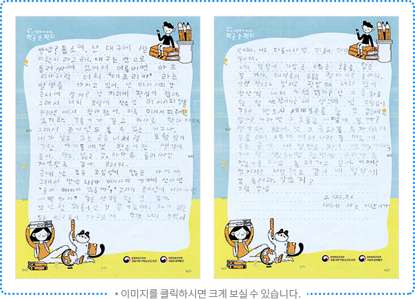 안녕? 톰 소여. 난 대구에 사는 지완이라고 해. 대구는 산으로 둘러싸여 있어서 여름이면 아프리카처럼 더워 “대프리카”라는 별명을 가지고 있어. 넌 미시시피 강 근처에 살지? 난 지리에 관심이 많아. 그래서 너의 모험의 장소인 미시시피 강을 지리책에서 찾아봤어. 미국 미시시피 주에 있더라. 강줄기가 길고 바다로 향하더라. 그래서 증기선도 볼 수 있는 거구나. 네가 살고 있는 곳은 너처럼 모험심이 강한 아이들에겐 천국이란 생각이 들어. 땅도 넓고 강, 바다로 둘러싸인 자연천국 같아. 부러워. 근데 난 조금 조심성이 많은 아이야. 그래서 만약 내가 미시시피 강가에 산다면 ‘물에 빠지지 않을까’, ‘갑자기 증기선이 나타나면 어떡하지?’ 같은 생각을 할 것 같아. 또 넌 참 꾀돌이인 것 같기도 해. 하기 싫은 일도 친구들이 하고 싶게 만드는 너의 능력이 신기해. 나도 꾀돌이라면 꾀돌이인데 말이지. 너의 탐험에 가장 큰 수확은 보물을 찾은 걸 거야. 해적들의 보물을 찾다니 놀라워. 상상만으로도 멋지고 굉장해. 너와 헉이 반반씩 나눠 가졌잖아? 넌 그 금화로 뭘 할 예정이니? 내 생각에 넌 모험심이 강해 반드시 세계 일주를 할 것 같은데 맞아? ‘나라면 그 보물을 어떻게 쓸까?’ 생각해 봤어. 난 그 금화를 투자해 더 부풀려서 세계 여러 나라 중 마음에 드는 곳에 내 별장을 지어 엄마, 아빠, 누나랑 심심하면 한 번씩 우리 가족 전용기를 타고 놀러 가고 싶어. 어때? 멋지지? 너랑 헉도 같이 내 별장에 꼭 놀러 와. 알았지? 그럼, 안녕. 2023. 8. 6. 대구에 사는 지완이가. 
